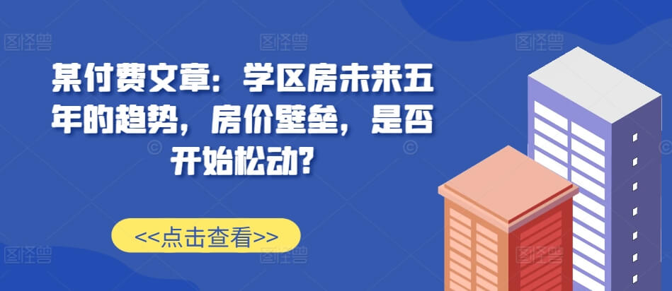 某付费文章：学区房未来五年的趋势，房价壁垒，是否开始松动?-项目创薪