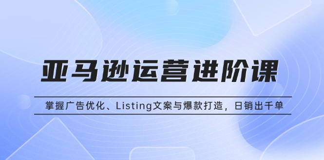 亚马逊运营进阶课：掌握广告优化、Listing文案与爆款打造，日销出千单-项目创薪