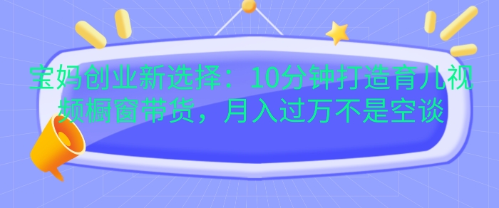 宝妈创业新选择：10分钟打造育儿视频橱窗带货，月入过W不是空谈【揭秘】-项目创薪