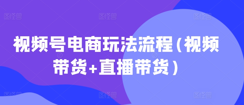 视频号电商玩法流程，视频带货+直播带货【更新2025年1月】-项目创薪