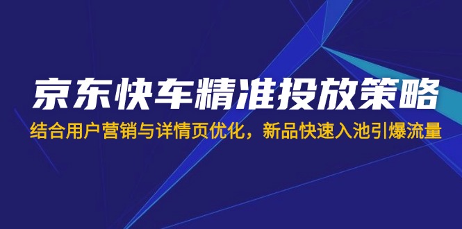 京东快车精准投放策略，结合用户营销与详情页优化，新品快速入池引爆流量-项目创薪