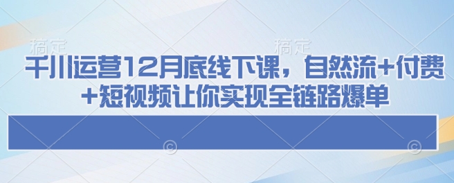 千川运营12月底线下课，自然流+付费+短视频让你实现全链路爆单-项目创薪