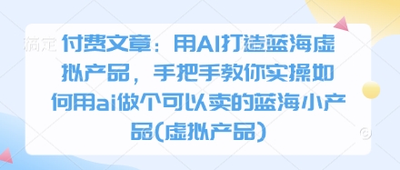 付费文章：用AI打造蓝海虚拟产品，手把手教你实操如何用ai做个可以卖的蓝海小产品(虚拟产品)-项目创薪