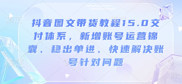 抖音图文带货教程15.0交付体系，新增账号运营锦囊、稳出单进、快速解决账号针对问题-项目创薪