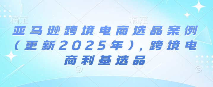 亚马逊跨境电商选品案例(更新2025年3月)，跨境电商利基选品-项目创薪