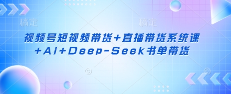 视频号短视频带货+直播带货系统课+AI+Deep-Seek书单带货-项目创薪
