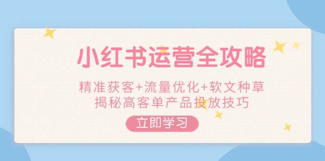 小红书运营全攻略，精准获客+流量优化+软文种草，揭秘高客单产品投放技巧-项目创薪