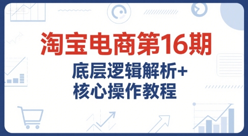 淘宝电商第16期，底层逻辑解析+核心操作教程，运营、推广提升能力的必学课程+配套资料-项目创薪