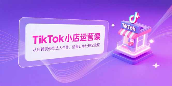TikTok小店运营课，从店铺装修到达人合作，涵盖订单处理全流程-项目创薪