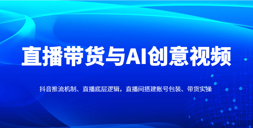 直播带货与AI创意视频，抖音推流机制、直播底层逻辑，直播间搭建账号包装、带货实操-项目创薪