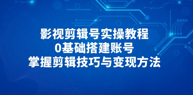 影视剪辑号实操教程，0基础搭建账号，掌握剪辑技巧与变现方法-项目创薪