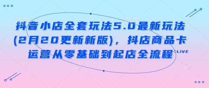 抖音小店全套玩法5.0最新玩法(2月20更新新版)，抖店商品卡运营从零基础到起店全流程-项目创薪