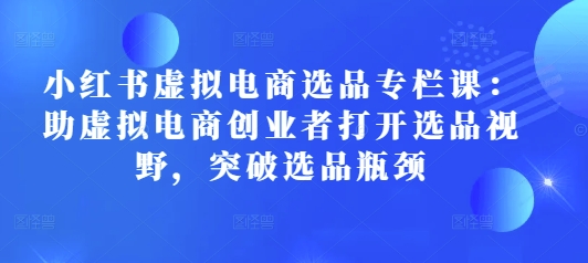 小红书虚拟电商选品专栏课：助虚拟电商创业者打开选品视野，突破选品瓶颈-项目创薪