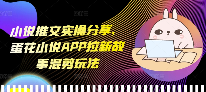 小说推文实操分享，蛋花小说APP拉新故事混剪玩法-项目创薪