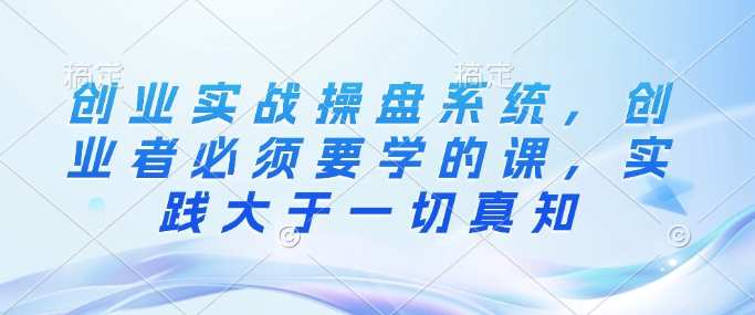 创业实战操盘系统，创业者必须要学的课，实践大于一切真知-项目创薪