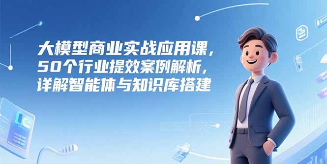 大模型商业实战应用课，50个行业提效案例解析，详解智能体与知识库搭建-项目创薪