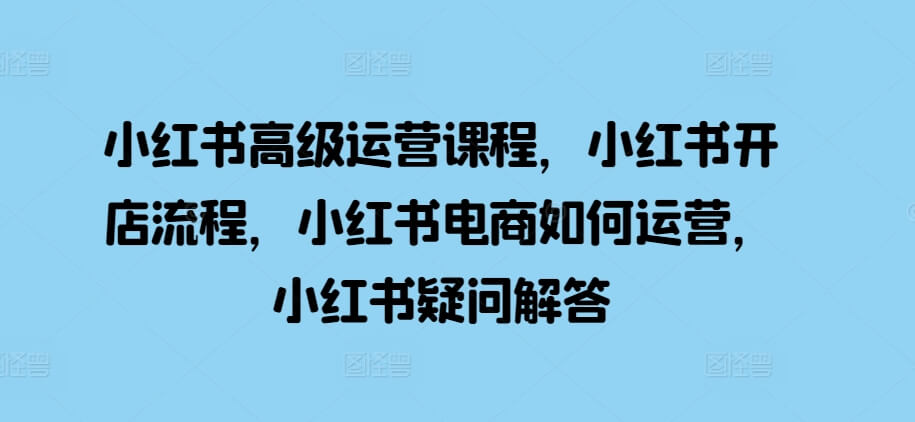 小红书高级运营课程，小红书开店流程，小红书电商如何运营，小红书疑问解答-项目创薪
