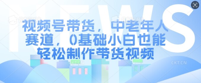视频号带货，中老年人赛道，0基础小白也能轻松制作带货视频-项目创薪