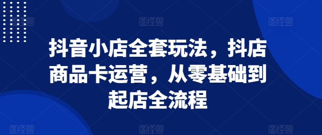 抖音小店全套玩法，抖店商品卡运营，从零基础到起店全流程-项目创薪