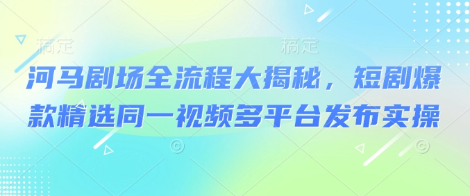 河马剧场全流程大揭秘，短剧爆款精选同一视频多平台发布实操-项目创薪