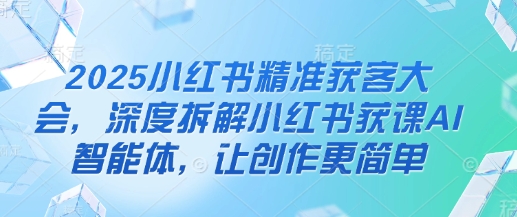 2025小红书精准获客大会，深度拆解小红书获课AI智能体，让创作更简单-项目创薪