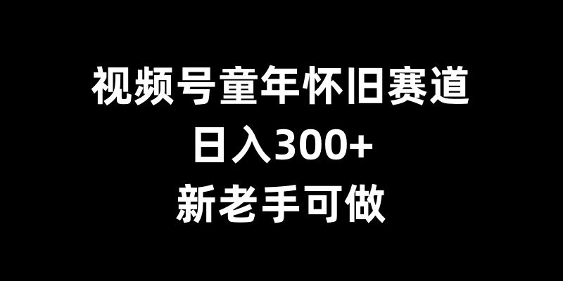 视频号童年怀旧赛道，日入300+，新老手可做【揭秘】-项目创薪