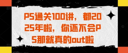 PS通关100讲，都2025年啦，你还不会PS那就真的out啦-项目创薪