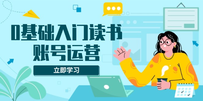0基础入门读书账号运营，系统课程助你解决素材、流量、变现等难题-项目创薪