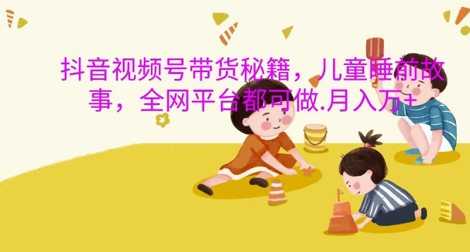 抖音视频号带货秘籍，儿童睡前故事，全网平台都可做，月入过W【揭秘】-项目创薪