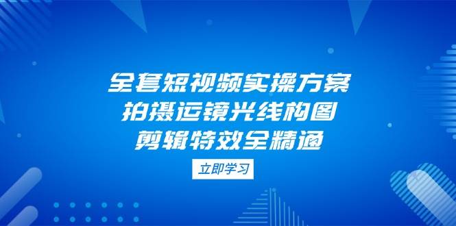 全套短视频实操方案，拍摄运镜光线构图，剪辑特效全精通-项目创薪