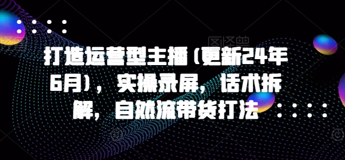 打造运营型主播(更新25年1月)，实操录屏，话术拆解，自然流带货打法-项目创薪