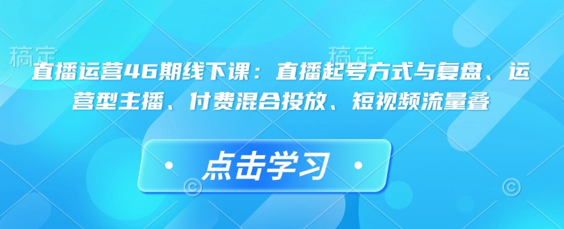 直播运营46期线下课：直播起号方式与复盘、运营型主播、付费混合投放、短视频流量叠-项目创薪