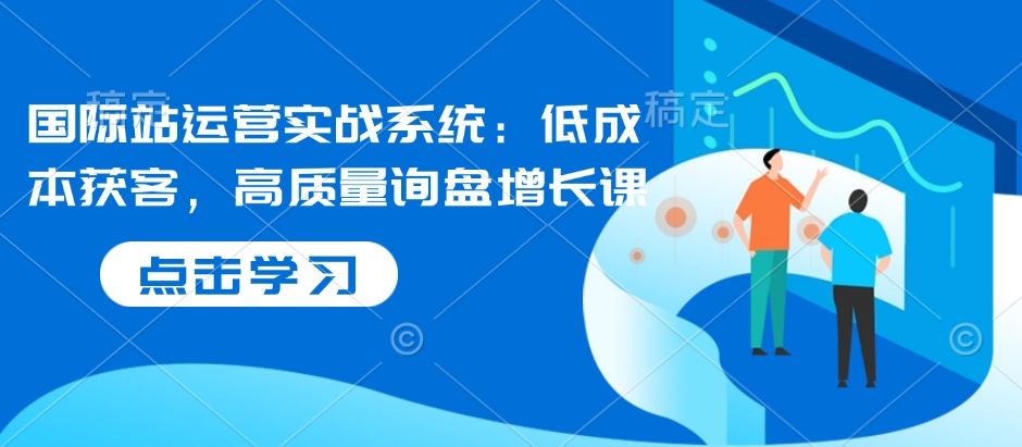 国际站运营实战系统：低成本获客，高质量询盘增长课-项目创薪