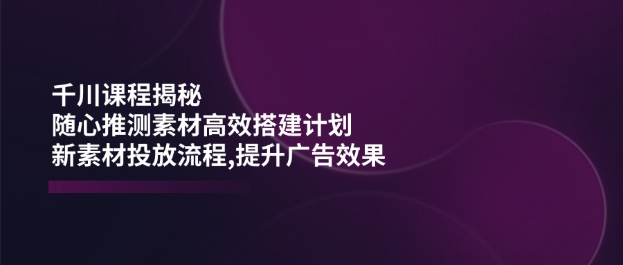 千川课程揭秘：随心推测素材高效搭建计划,新素材投放流程,提升广告效果-项目创薪