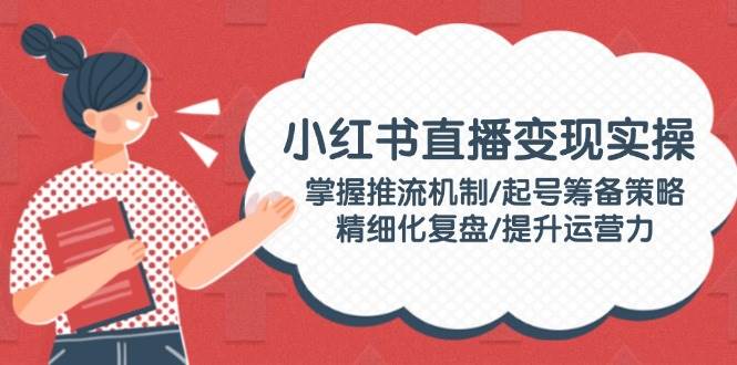 小红书直播变现实操：掌握推流机制/起号筹备策略/精细化复盘/提升运营力-项目创薪