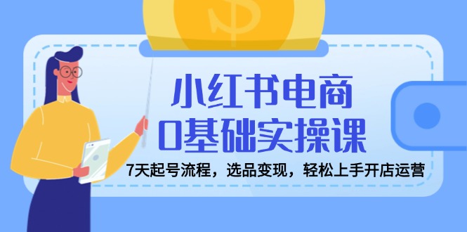 小红书电商0基础实操课，7天起号流程，选品变现，轻松上手开店运营-项目创薪