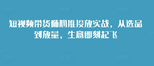 短视频带货随心推投放实战，从选品到放量，生意即刻起飞-项目创薪