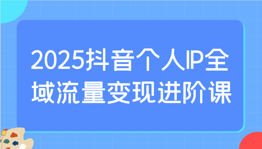 2025抖音个人IP全域流量变现进阶课：选爆品、抖音付费投流、千川投流实操及优化等-项目创薪