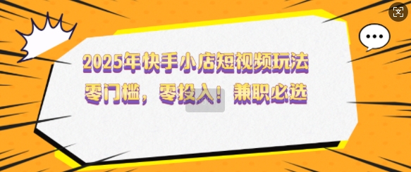 2025年快手小店短视频玩法，零门槛，零投入，兼职必选【揭秘】-项目创薪