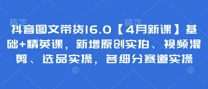 抖音图文带货16.0【4月新课】基础+精英课，新增原创实拍、视频混剪、选品实操，各细分赛道实操-项目创薪