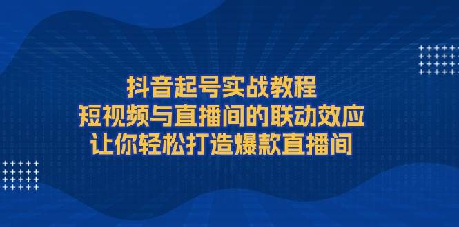 抖音起号实战教程，短视频与直播间的联动效应，让你轻松打造爆款直播间-项目创薪