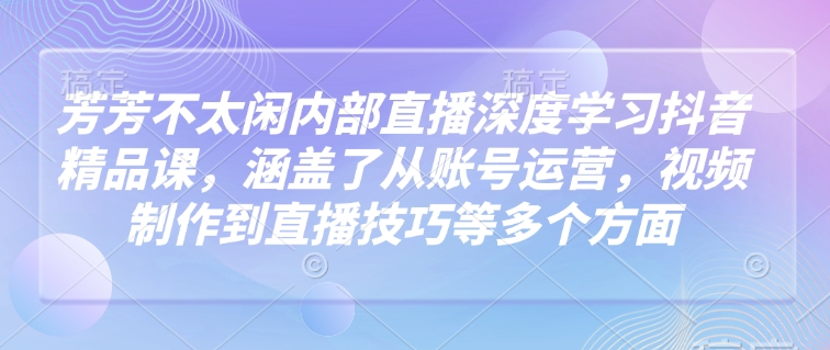 芳芳不太闲内部直播深度学习抖音精品课，涵盖了从账号运营，视频制作到直播技巧等多个方面-项目创薪