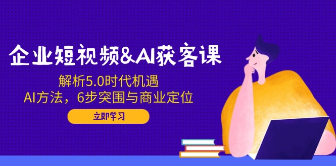 企业短视频&AI获客课：解析5.0时代机遇，AI方法，6步突围与商业定位-项目创薪