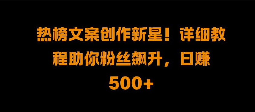 热榜文案创作新星!详细教程助你粉丝飙升，日入500+【揭秘】-项目创薪