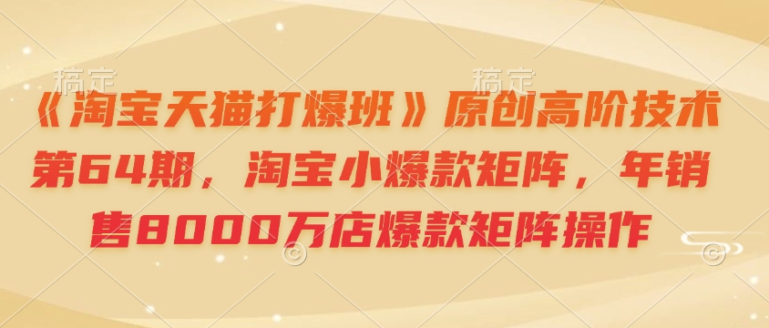 《淘宝天猫打爆班》原创高阶技术第64期，淘宝小爆款矩阵，年销售8000万店爆款矩阵操作-项目创薪