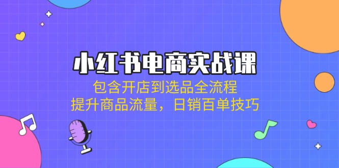 小红书电商实战课：包含开店到选品全流程，提升商品流量，日销百单技巧-项目创薪