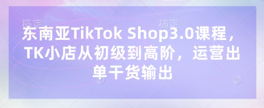东南亚TikTok Shop3.0课程，TK小店​从初级到高阶，运营出单干货输出-项目创薪
