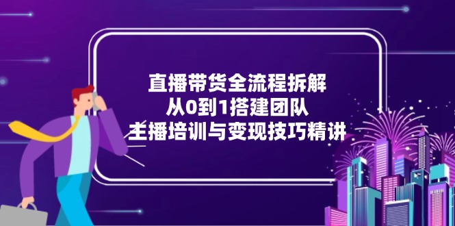 直播带货全流程拆解：从0到1搭建团队，主播培训与变现技巧精讲-项目创薪