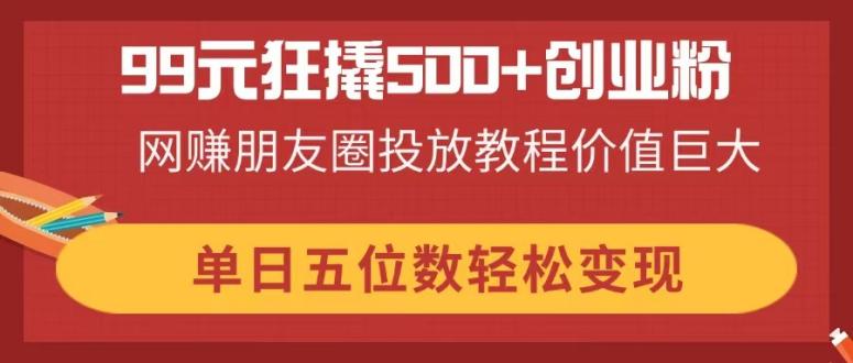 99元狂撬500+创业粉，网赚朋友圈投放教程价值巨大，单日五位数轻松变现-项目创薪