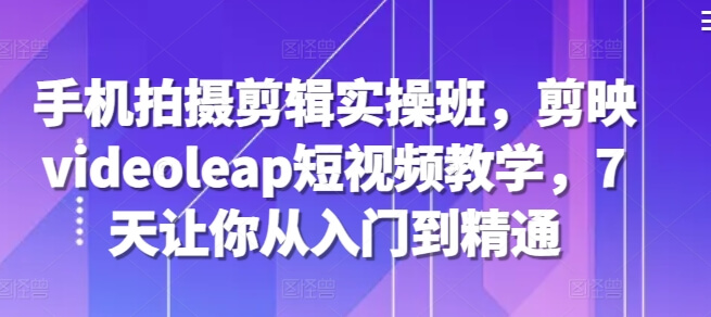 手机拍摄剪辑实操班，剪映videoleap短视频教学，7天让你从入门到精通-项目创薪